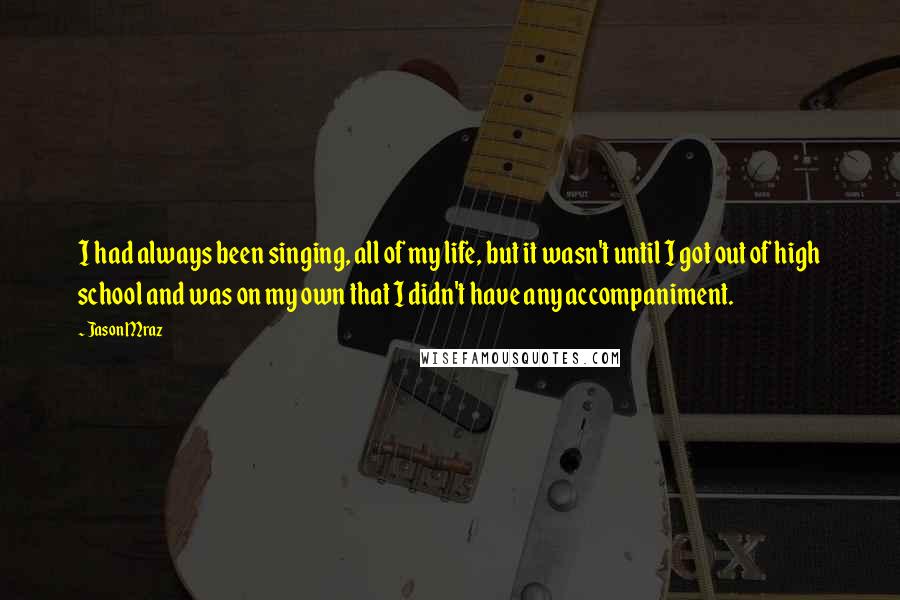Jason Mraz Quotes: I had always been singing, all of my life, but it wasn't until I got out of high school and was on my own that I didn't have any accompaniment.
