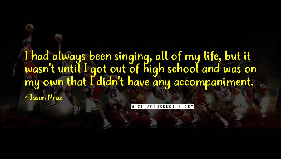 Jason Mraz Quotes: I had always been singing, all of my life, but it wasn't until I got out of high school and was on my own that I didn't have any accompaniment.