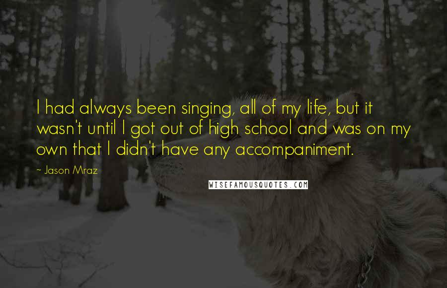 Jason Mraz Quotes: I had always been singing, all of my life, but it wasn't until I got out of high school and was on my own that I didn't have any accompaniment.