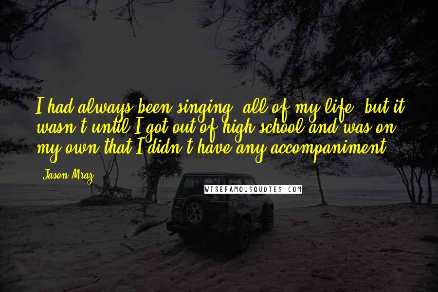 Jason Mraz Quotes: I had always been singing, all of my life, but it wasn't until I got out of high school and was on my own that I didn't have any accompaniment.