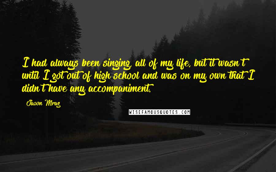 Jason Mraz Quotes: I had always been singing, all of my life, but it wasn't until I got out of high school and was on my own that I didn't have any accompaniment.