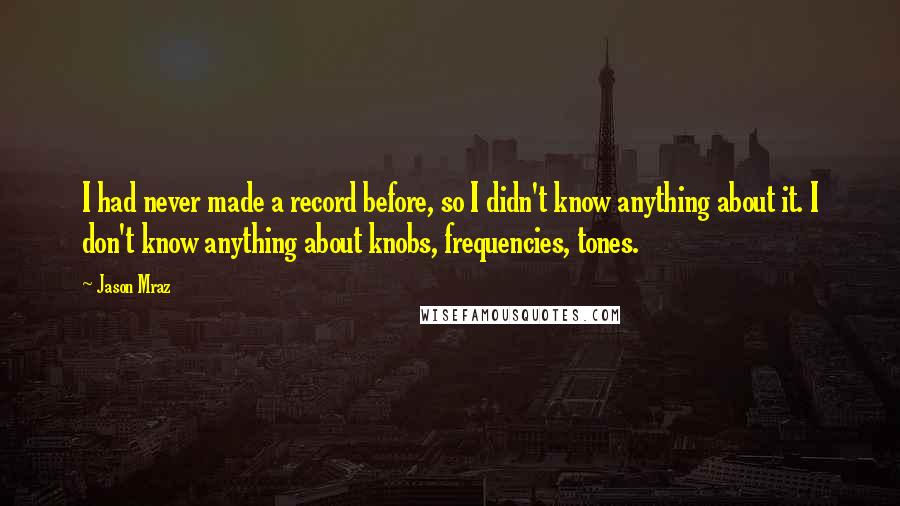 Jason Mraz Quotes: I had never made a record before, so I didn't know anything about it. I don't know anything about knobs, frequencies, tones.