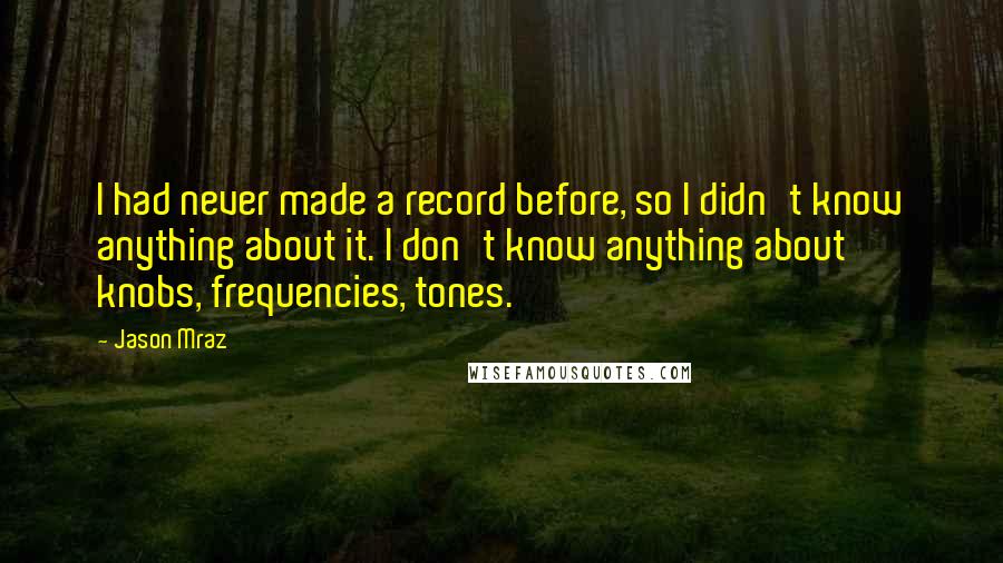 Jason Mraz Quotes: I had never made a record before, so I didn't know anything about it. I don't know anything about knobs, frequencies, tones.
