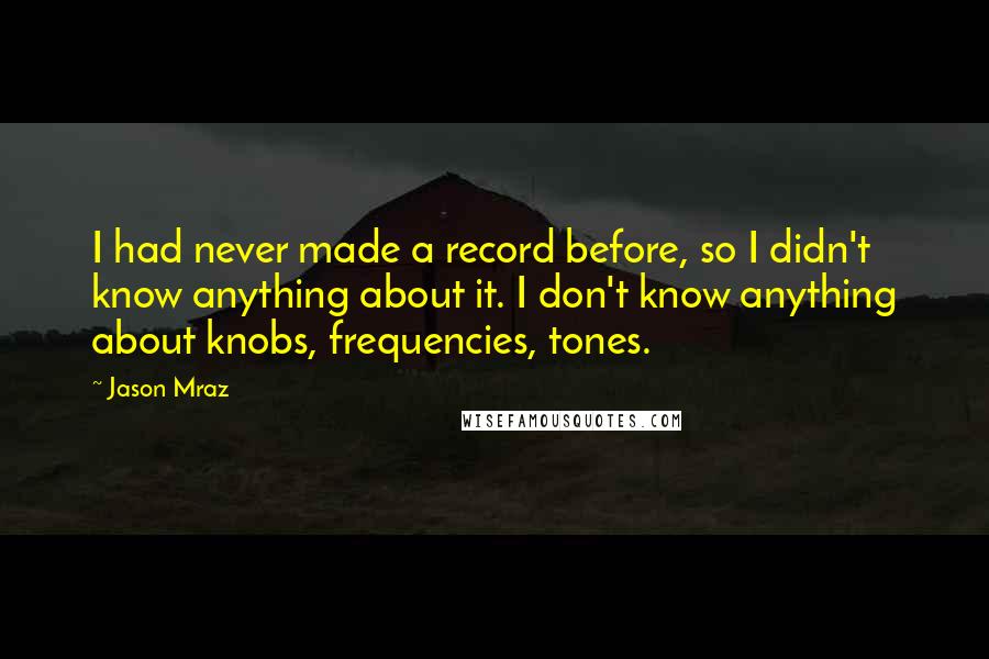 Jason Mraz Quotes: I had never made a record before, so I didn't know anything about it. I don't know anything about knobs, frequencies, tones.