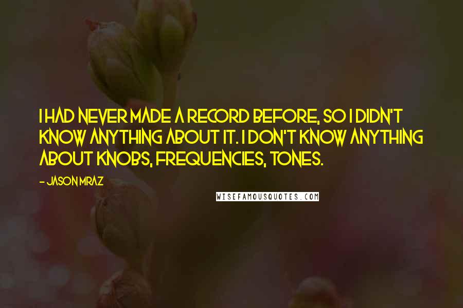 Jason Mraz Quotes: I had never made a record before, so I didn't know anything about it. I don't know anything about knobs, frequencies, tones.