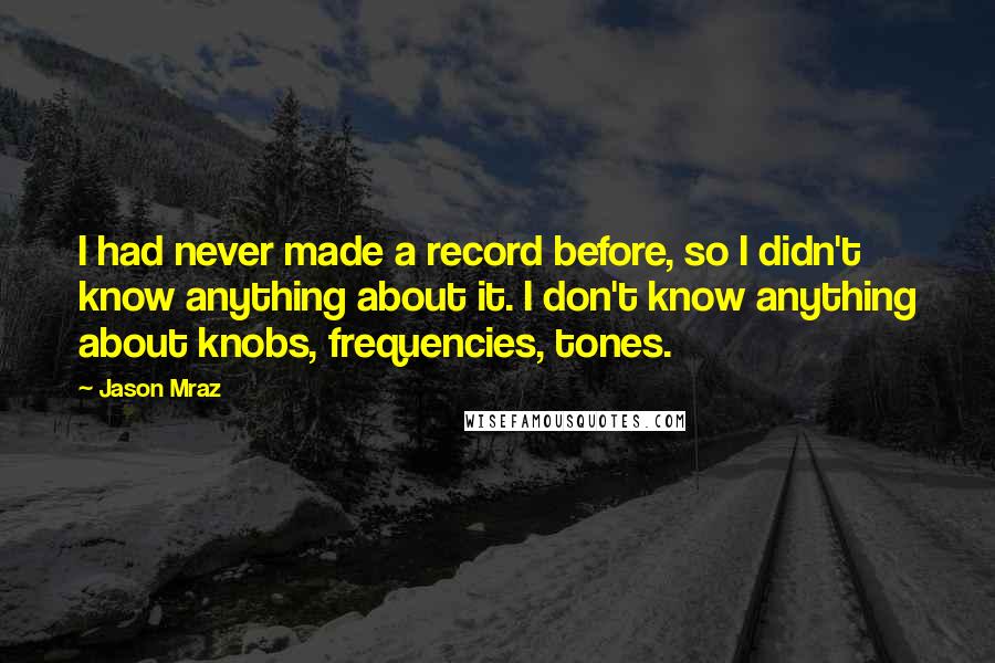 Jason Mraz Quotes: I had never made a record before, so I didn't know anything about it. I don't know anything about knobs, frequencies, tones.