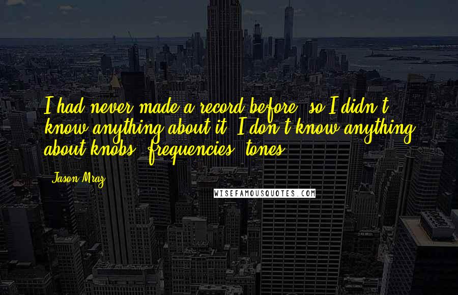 Jason Mraz Quotes: I had never made a record before, so I didn't know anything about it. I don't know anything about knobs, frequencies, tones.