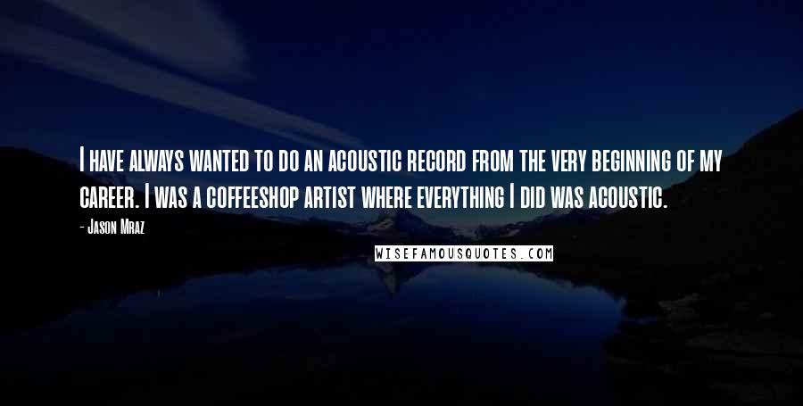 Jason Mraz Quotes: I have always wanted to do an acoustic record from the very beginning of my career. I was a coffeeshop artist where everything I did was acoustic.