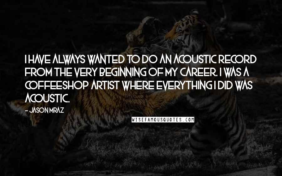 Jason Mraz Quotes: I have always wanted to do an acoustic record from the very beginning of my career. I was a coffeeshop artist where everything I did was acoustic.