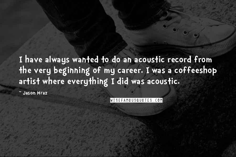 Jason Mraz Quotes: I have always wanted to do an acoustic record from the very beginning of my career. I was a coffeeshop artist where everything I did was acoustic.