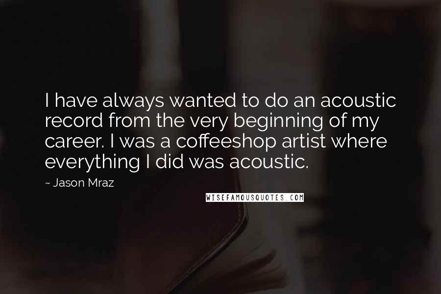 Jason Mraz Quotes: I have always wanted to do an acoustic record from the very beginning of my career. I was a coffeeshop artist where everything I did was acoustic.