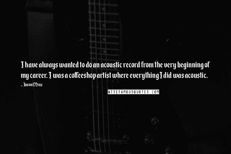 Jason Mraz Quotes: I have always wanted to do an acoustic record from the very beginning of my career. I was a coffeeshop artist where everything I did was acoustic.