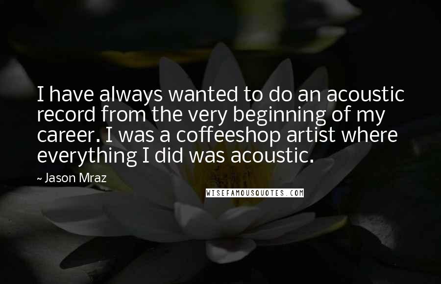 Jason Mraz Quotes: I have always wanted to do an acoustic record from the very beginning of my career. I was a coffeeshop artist where everything I did was acoustic.