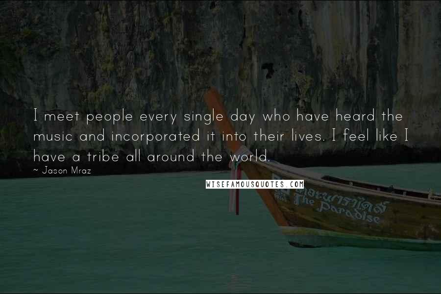 Jason Mraz Quotes: I meet people every single day who have heard the music and incorporated it into their lives. I feel like I have a tribe all around the world.