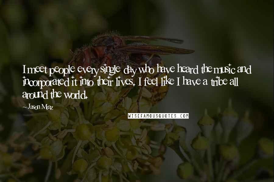 Jason Mraz Quotes: I meet people every single day who have heard the music and incorporated it into their lives. I feel like I have a tribe all around the world.