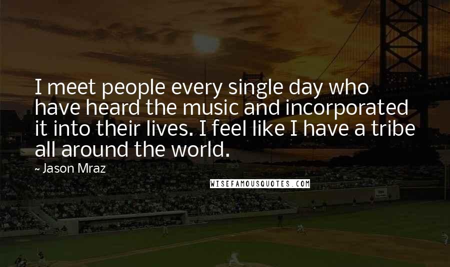 Jason Mraz Quotes: I meet people every single day who have heard the music and incorporated it into their lives. I feel like I have a tribe all around the world.