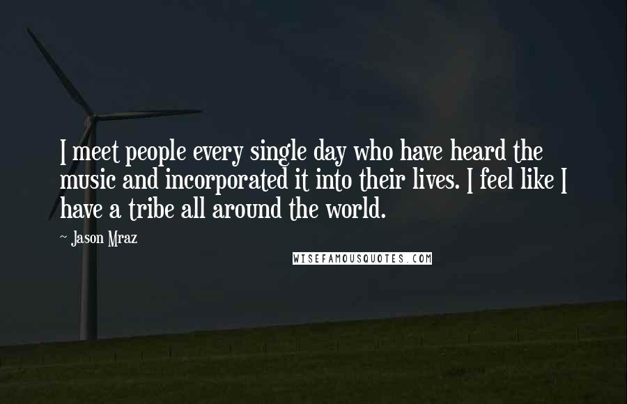 Jason Mraz Quotes: I meet people every single day who have heard the music and incorporated it into their lives. I feel like I have a tribe all around the world.