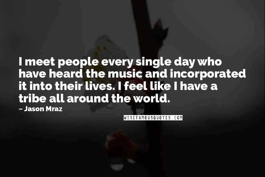 Jason Mraz Quotes: I meet people every single day who have heard the music and incorporated it into their lives. I feel like I have a tribe all around the world.