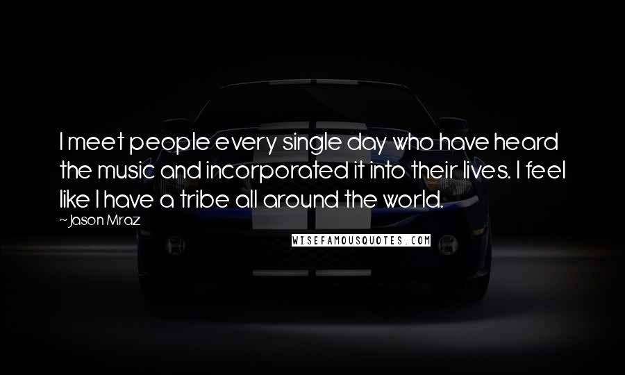 Jason Mraz Quotes: I meet people every single day who have heard the music and incorporated it into their lives. I feel like I have a tribe all around the world.