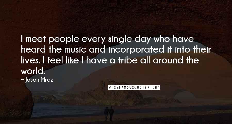 Jason Mraz Quotes: I meet people every single day who have heard the music and incorporated it into their lives. I feel like I have a tribe all around the world.