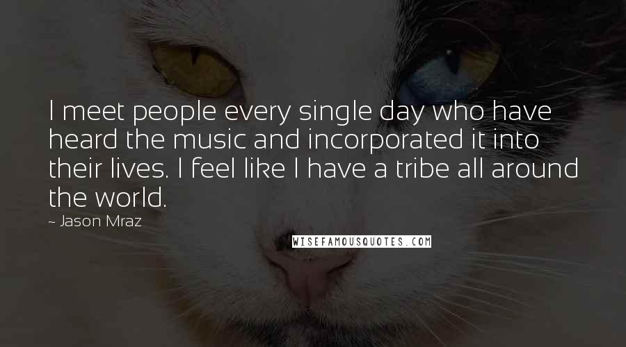 Jason Mraz Quotes: I meet people every single day who have heard the music and incorporated it into their lives. I feel like I have a tribe all around the world.