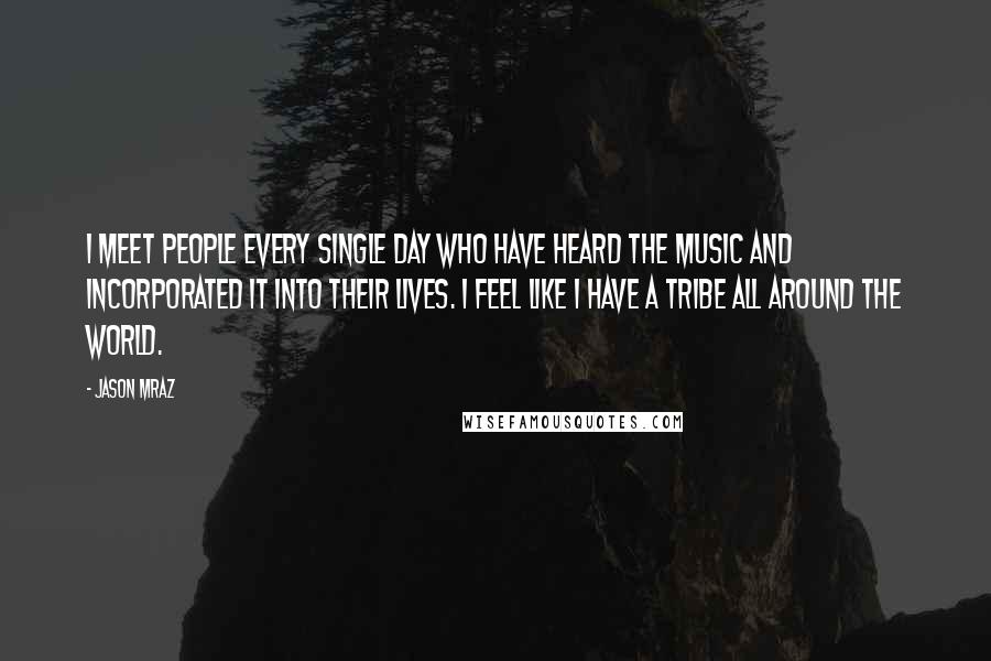 Jason Mraz Quotes: I meet people every single day who have heard the music and incorporated it into their lives. I feel like I have a tribe all around the world.