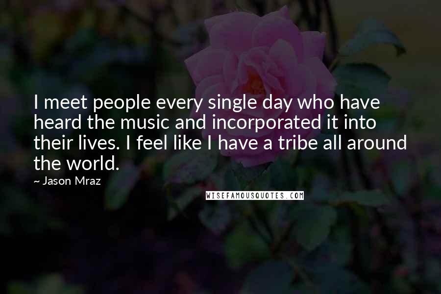 Jason Mraz Quotes: I meet people every single day who have heard the music and incorporated it into their lives. I feel like I have a tribe all around the world.