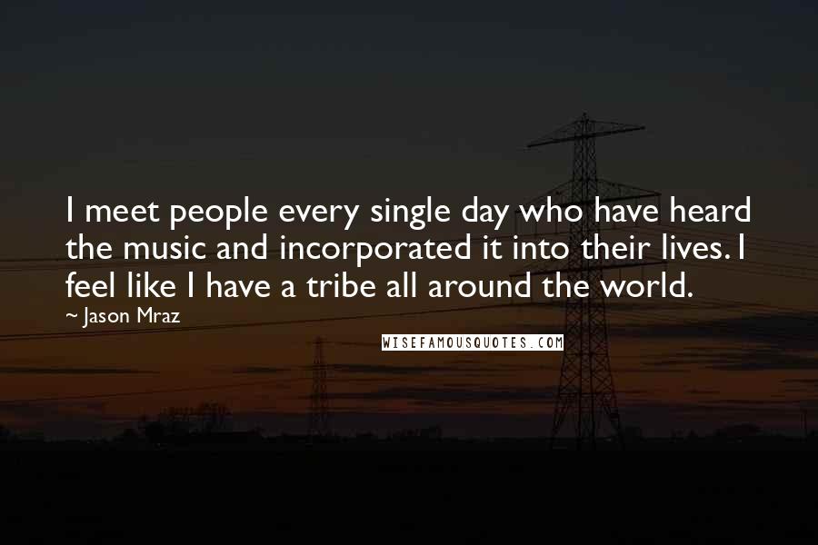 Jason Mraz Quotes: I meet people every single day who have heard the music and incorporated it into their lives. I feel like I have a tribe all around the world.