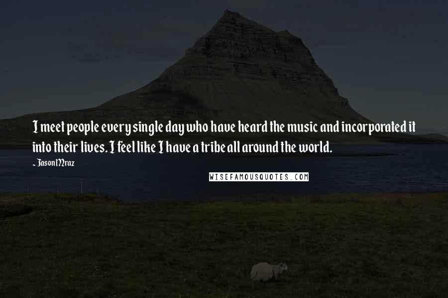 Jason Mraz Quotes: I meet people every single day who have heard the music and incorporated it into their lives. I feel like I have a tribe all around the world.