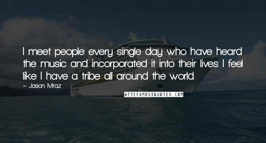 Jason Mraz Quotes: I meet people every single day who have heard the music and incorporated it into their lives. I feel like I have a tribe all around the world.