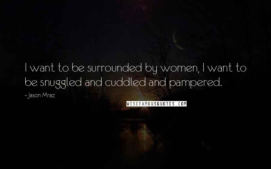 Jason Mraz Quotes: I want to be surrounded by women, I want to be snuggled and cuddled and pampered.