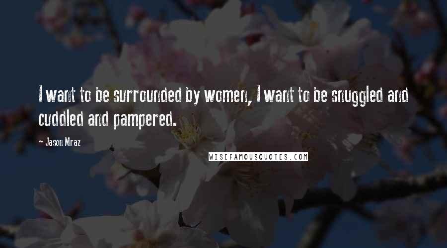 Jason Mraz Quotes: I want to be surrounded by women, I want to be snuggled and cuddled and pampered.