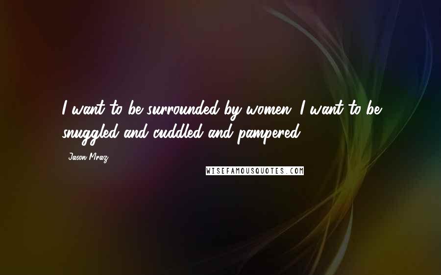 Jason Mraz Quotes: I want to be surrounded by women, I want to be snuggled and cuddled and pampered.