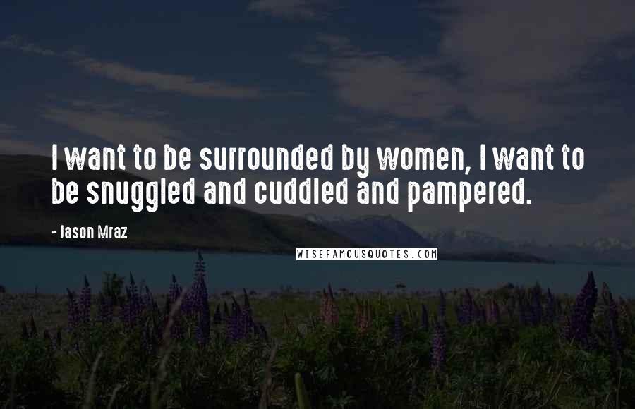 Jason Mraz Quotes: I want to be surrounded by women, I want to be snuggled and cuddled and pampered.