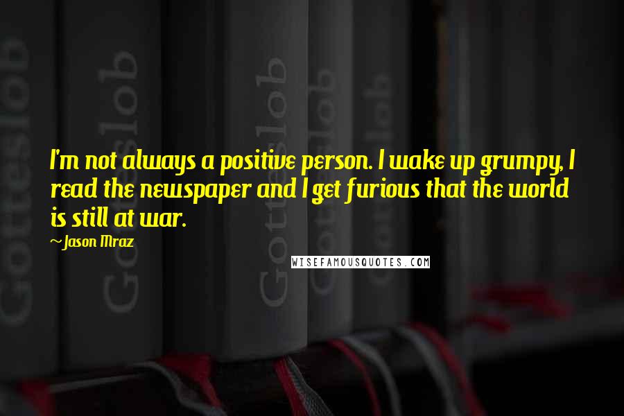 Jason Mraz Quotes: I'm not always a positive person. I wake up grumpy, I read the newspaper and I get furious that the world is still at war.