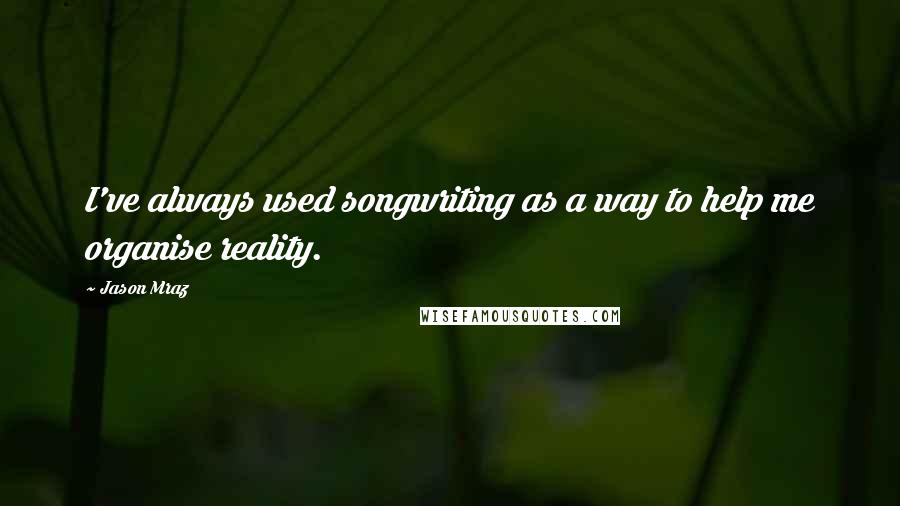 Jason Mraz Quotes: I've always used songwriting as a way to help me organise reality.