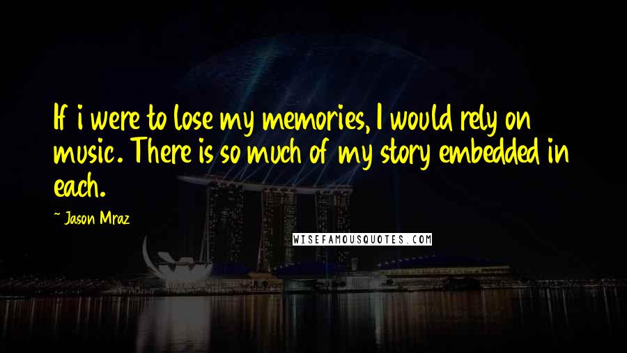 Jason Mraz Quotes: If i were to lose my memories, I would rely on music. There is so much of my story embedded in each.