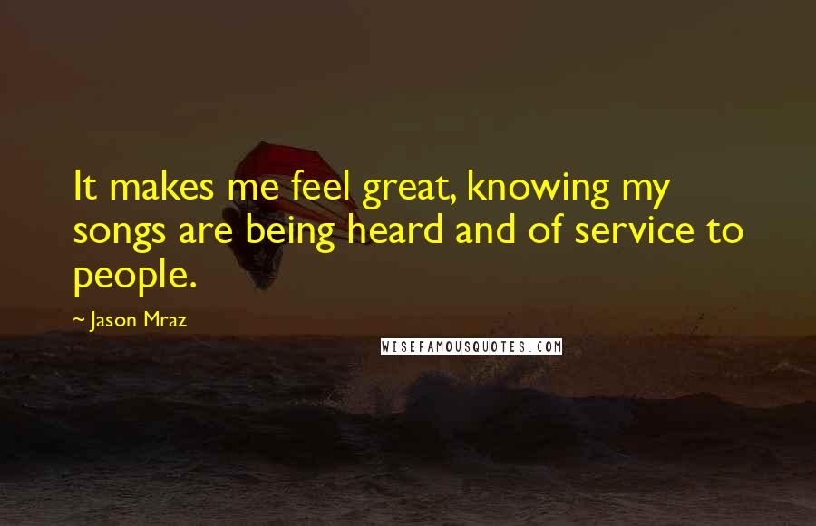 Jason Mraz Quotes: It makes me feel great, knowing my songs are being heard and of service to people.