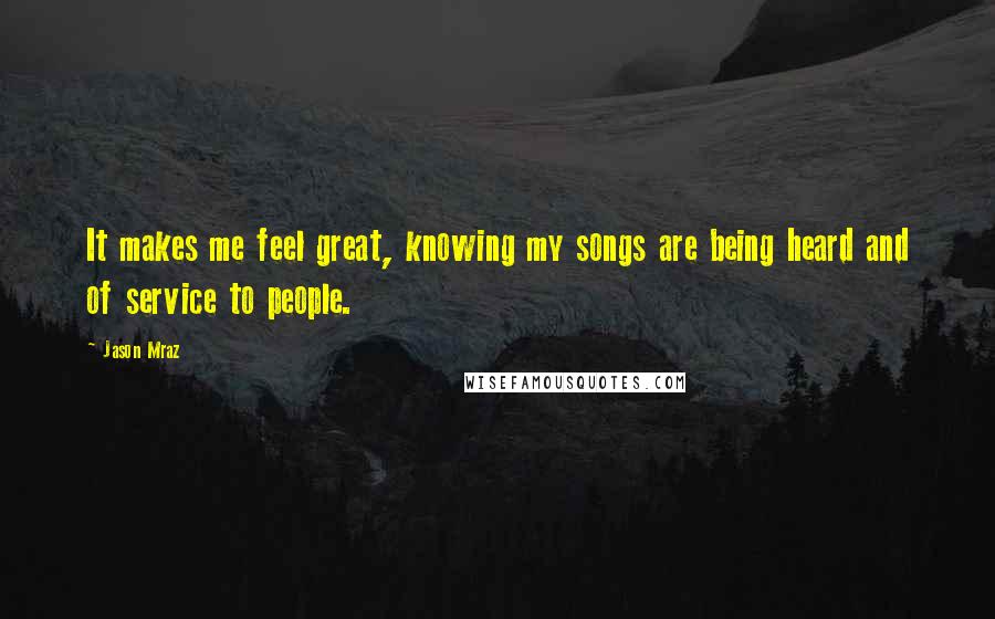 Jason Mraz Quotes: It makes me feel great, knowing my songs are being heard and of service to people.