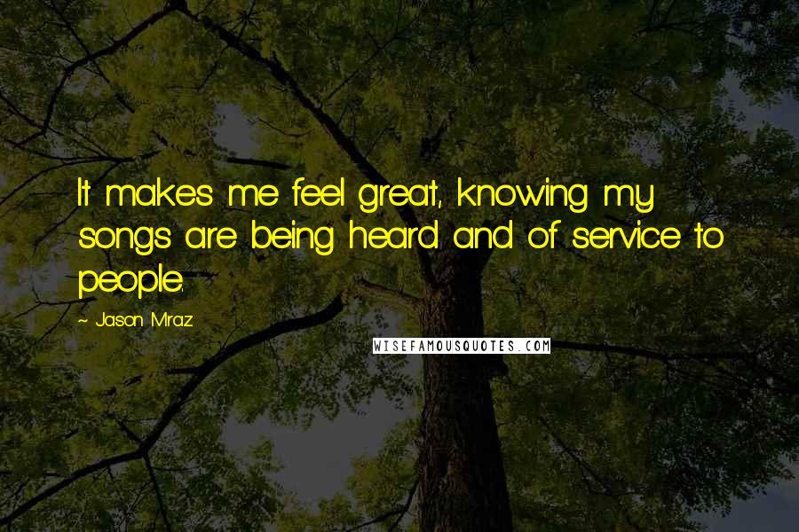 Jason Mraz Quotes: It makes me feel great, knowing my songs are being heard and of service to people.