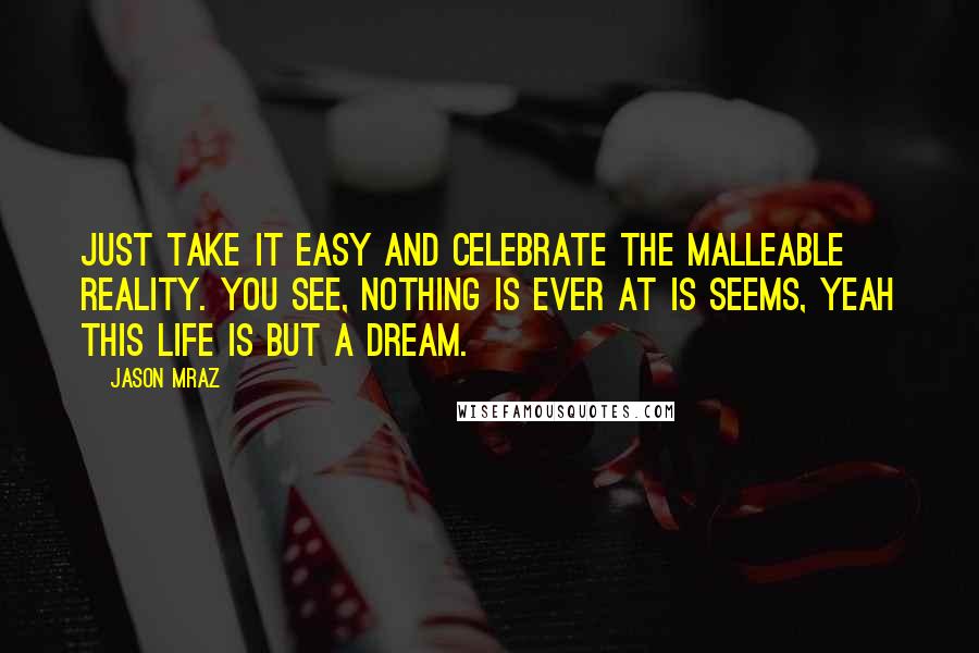 Jason Mraz Quotes: Just take it easy and celebrate the malleable reality. You see, nothing is ever at is seems, yeah this life is but a dream.