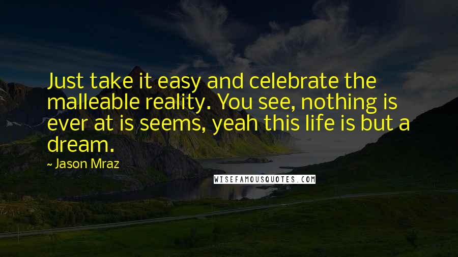 Jason Mraz Quotes: Just take it easy and celebrate the malleable reality. You see, nothing is ever at is seems, yeah this life is but a dream.