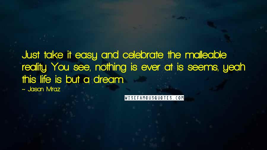 Jason Mraz Quotes: Just take it easy and celebrate the malleable reality. You see, nothing is ever at is seems, yeah this life is but a dream.