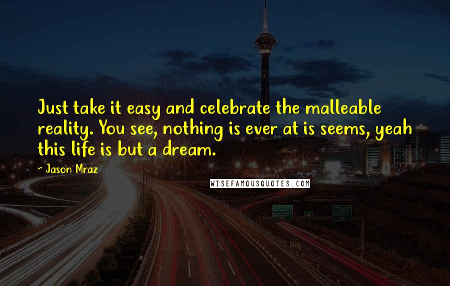 Jason Mraz Quotes: Just take it easy and celebrate the malleable reality. You see, nothing is ever at is seems, yeah this life is but a dream.