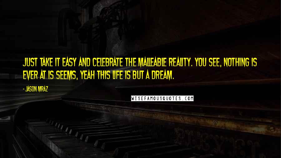 Jason Mraz Quotes: Just take it easy and celebrate the malleable reality. You see, nothing is ever at is seems, yeah this life is but a dream.