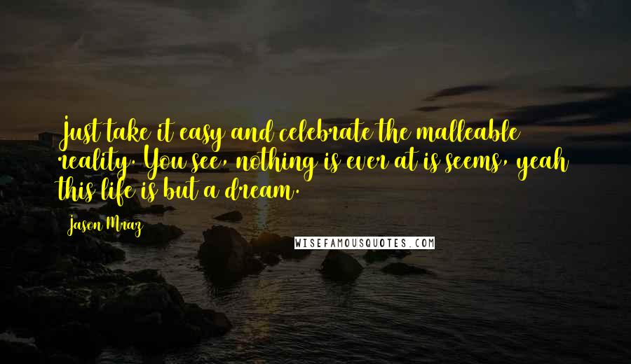 Jason Mraz Quotes: Just take it easy and celebrate the malleable reality. You see, nothing is ever at is seems, yeah this life is but a dream.