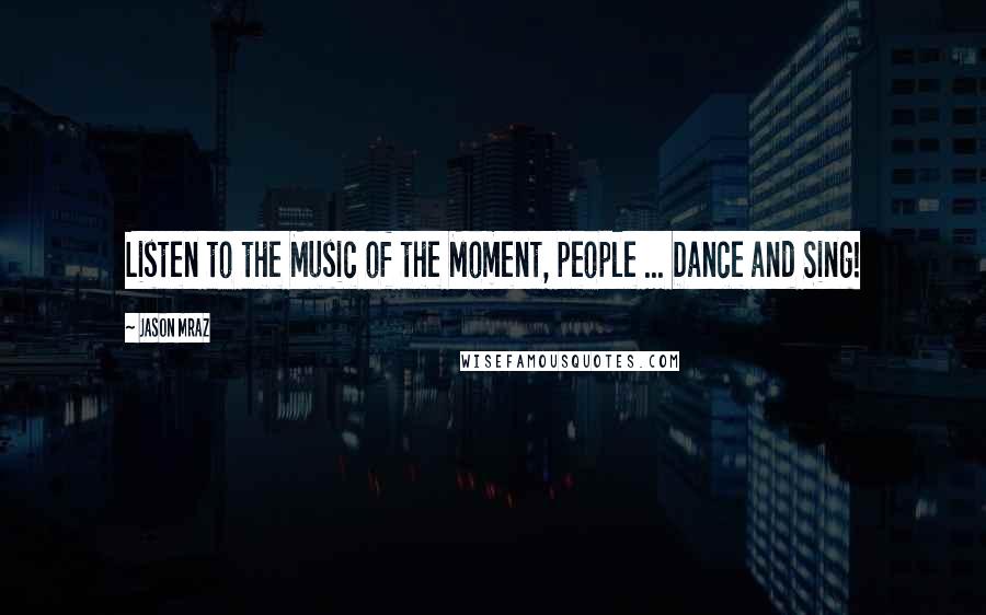Jason Mraz Quotes: Listen to the Music of the Moment, people ... Dance and Sing!