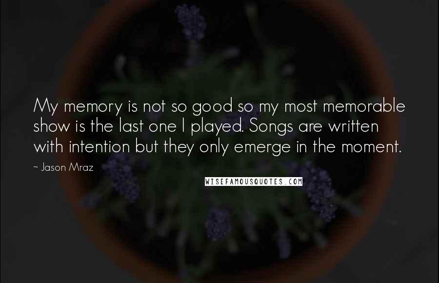 Jason Mraz Quotes: My memory is not so good so my most memorable show is the last one I played. Songs are written with intention but they only emerge in the moment.