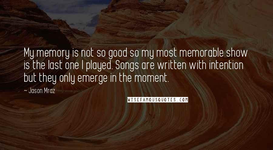 Jason Mraz Quotes: My memory is not so good so my most memorable show is the last one I played. Songs are written with intention but they only emerge in the moment.