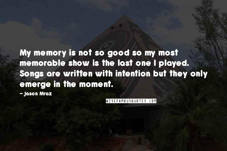 Jason Mraz Quotes: My memory is not so good so my most memorable show is the last one I played. Songs are written with intention but they only emerge in the moment.